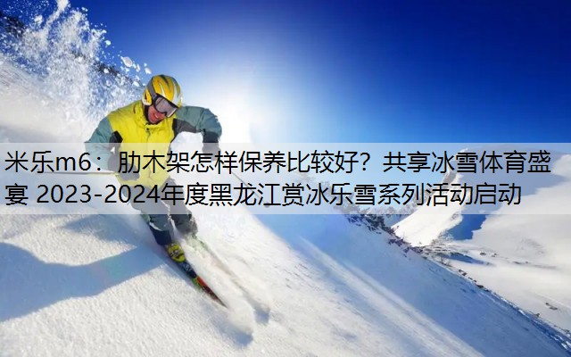 米乐m6：肋木架怎样保养比较好？共享冰雪体育盛宴 2023-2024年度黑龙江赏冰乐雪系列活动启动