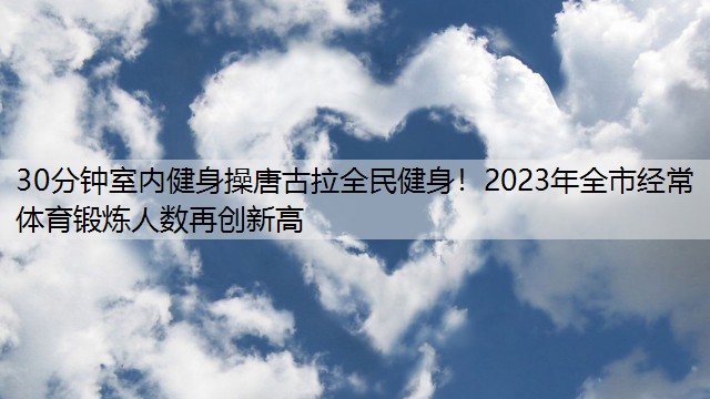 30分钟室内健身操唐古拉全民健身！2023年全市经常体育锻炼人数再创新高