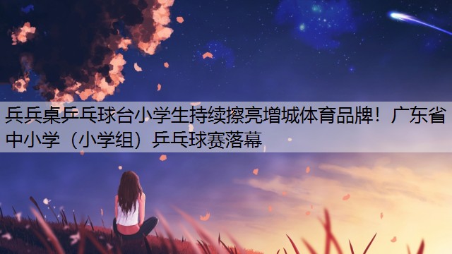 <strong>兵兵桌乒乓球台小学生持续擦亮增城体育品牌！广东省中小学（小学组）乒乓球赛落幕</strong>