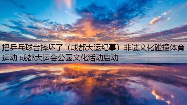 把乒乓球台摔坏了（成都大运纪事）非遗文化碰撞体育运动 成都大运会公园文化活动启动