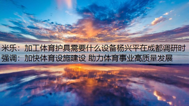 加工体育护具需要什么设备杨兴平在成都调研时强调：加快体育设施建设 助力体育事业高质量发展