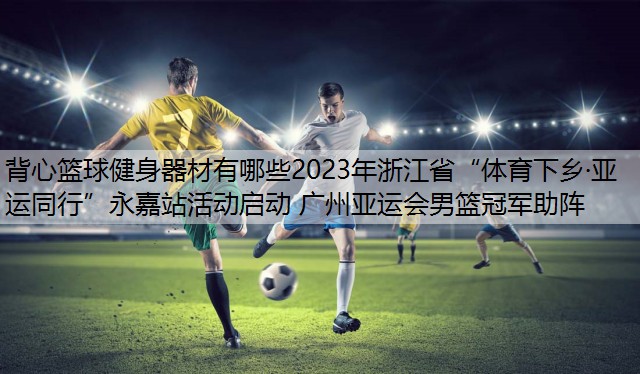 背心篮球健身器材有哪些2023年浙江省“体育下乡·亚运同行”永嘉站活动启动 广州亚运会男篮冠军助阵