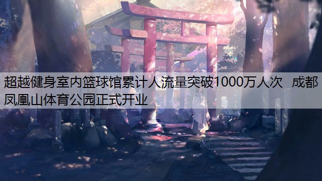 超越健身室内篮球馆累计人流量突破1000万人次  成都凤凰山体育公园正式开业