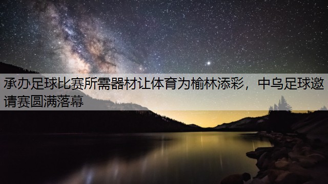 承办足球比赛所需器材让体育为榆林添彩，中乌足球邀请赛圆满落幕