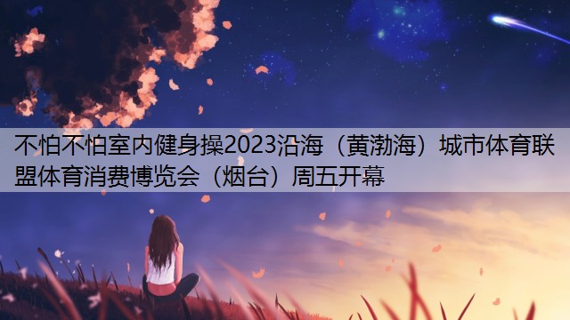 不怕不怕室内健身操2023沿海（黄渤海）城市体育联盟体育消费博览会（烟台）周五开幕