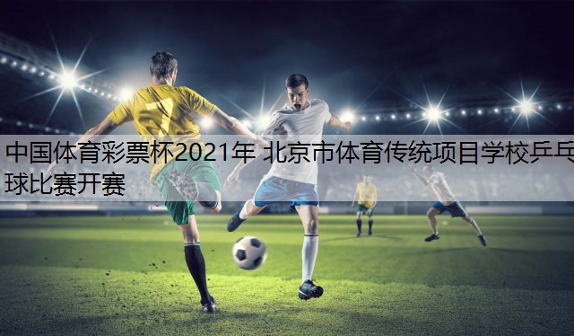 中国体育彩票杯2021年 北京市体育传统项目学校乒乓球比赛开赛