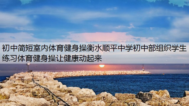 初中简短室内体育健身操衡水顺平中学初中部组织学生练习体育健身操让健康动起来