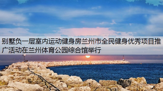 别墅负一层室内运动健身房兰州市全民健身优秀项目推广活动在兰州体育公园综合馆举行