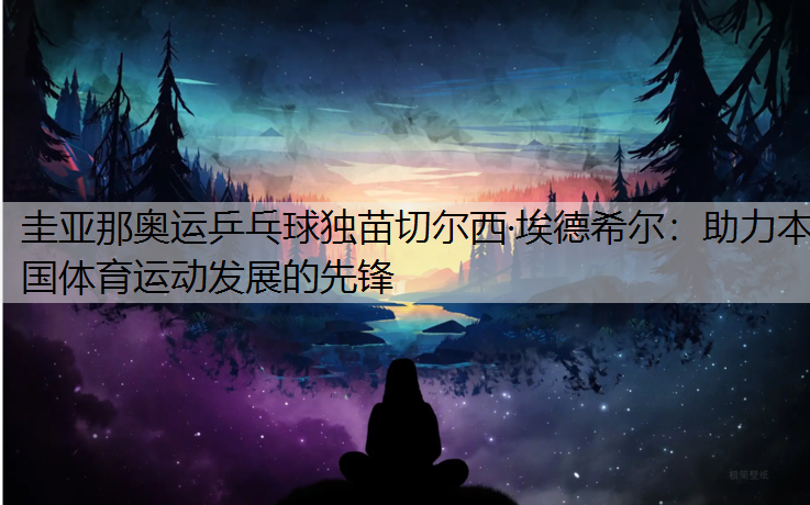 圭亚那奥运乒乓球独苗切尔西·埃德希尔：助力本国体育运动发展的先锋